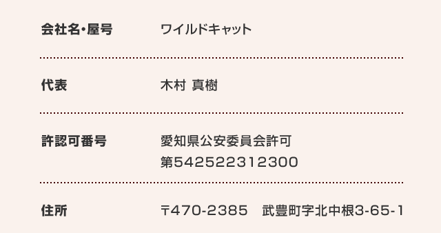 会社名・屋号 ワイルドキャット 代表 木村 真樹 許認可番号 愛知県公安委員会許可：542522312300 住所 【本社】〒470-2385　愛知県知多郡武豊町字北中根3-65-1【名古屋営業所】〒460-0003　愛知県名古屋市中区錦一丁目4番16号　KDX名古屋日銀前ビル6階(旧：日銀前KDビル)