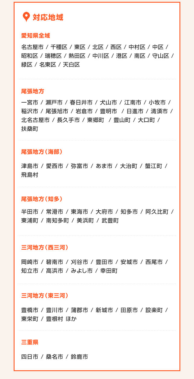 対応地域 愛知県全域 名古屋市 / 千種区 / 東区 / 北区 / 西区 / 中村区 / 中区 / 昭和区 / 瑞穂区 / 熱田区 / 中川区 / 港区 / 南区 / 守山区 / 緑区 / 名東区 / 天白区 尾張地方 一宮市 / 瀬戸市 / 春日井市 / 犬山市 / 江南市 / 小牧市 / 稲沢市 / 尾張旭市 / 岩倉市 / 豊明市  / 日進市 / 清須市 / 北名古屋市 / 長久手市 / 東郷町  / 豊山町 / 大口町 / 扶桑町