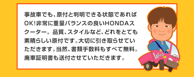 事故車でも、原付と判明できる状態であればOK!非常に重量バランスの良いHONDAスクーター。 品質、スタイルなど、どれをとても素晴らしい原付です。大切に引き取らせていただきます。当然、書類手数料もすべて無料。廃車証明書も送付させていただきます。