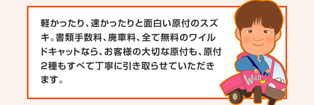 軽かったり、速かったりと面白い原付のスズキ。書類手数料、廃車料、全て無料のワイルドキャットなら、お客様の大切な原付も、原付2種もすべて丁寧に引き取らせていただきます。