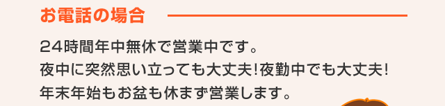 お電話の場合　24時間年中無休で営業中です。夜中に突然思い立っても大丈夫!夜勤中でも大丈夫!年末年始もお盆も休まず営業します。