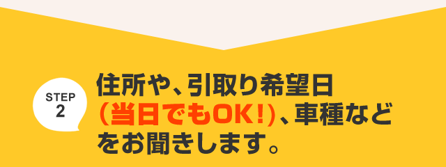 住所や、引取り希望日（当日でもOK!)、車種などをお聞きします。