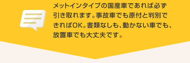 メットインタイプの国産車であれば必ず引き取れます。事故車でも原付と判別できればＯＫ。書類なしも、動かない車でも、放置車でも大丈夫です。